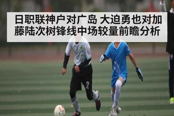 日职联神户对广岛 大迫勇也对加藤陆次树锋线中场较量前瞻分析
